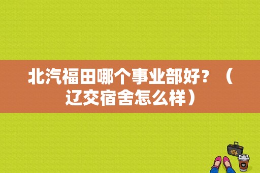 北汽福田哪个事业部好？（辽交宿舍怎么样）