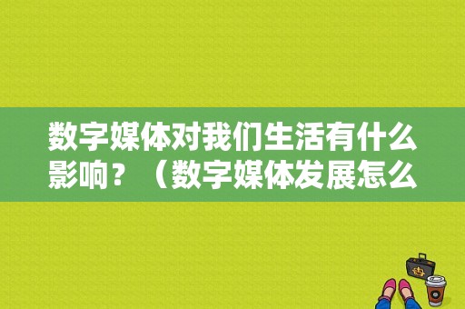 数字媒体对我们生活有什么影响？（数字媒体发展怎么样）